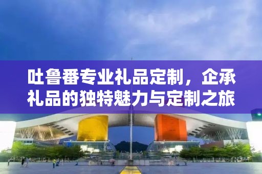 吐鲁番专业礼品定制，企承礼品的独特魅力与定制之旅