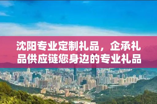 沈阳专业定制礼品，企承礼品供应链您身边的专业礼品定制公司